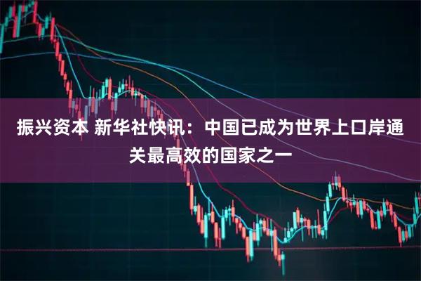 振兴资本 新华社快讯：中国已成为世界上口岸通关最高效的国家之一