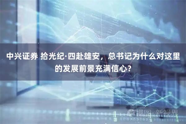 中兴证券 拾光纪·四赴雄安，总书记为什么对这里的发展前景充满信心？